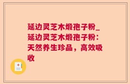 延边灵芝木煅孢子粉_延边灵芝木煅孢子粉：天然养生珍品，高效吸收