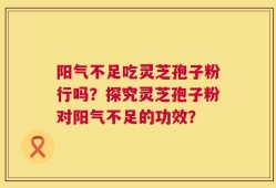 阳气不足吃灵芝孢子粉行吗？探究灵芝孢子粉对阳气不足的功效？