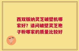 西双版纳灵芝破壁机哪家好？请问破壁灵芝袍子粉哪家的质量比较好