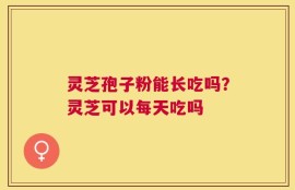 灵芝孢子粉能长吃吗？灵芝可以每天吃吗