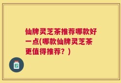 仙牌灵芝茶推荐哪款好一点(哪款仙牌灵芝茶更值得推荐？)