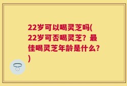 22岁可以喝灵芝吗(22岁可否喝灵芝？最佳喝灵芝年龄是什么？)