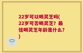 22岁可以喝灵芝吗(22岁可否喝灵芝？最佳喝灵芝年龄是什么？)