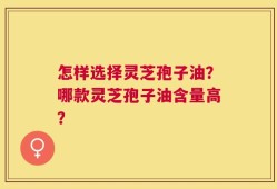 怎样选择灵芝孢子油？哪款灵芝孢子油含量高？