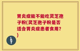 胃炎症能不能吃灵芝孢子粉(灵芝孢子粉是否适合胃炎症患者食用？)