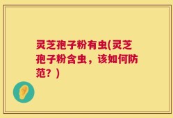 灵芝孢子粉有虫(灵芝孢子粉含虫，该如何防范？)