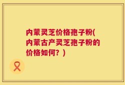 内蒙灵芝价格孢子粉(内蒙古产灵芝孢子粉的价格如何？)