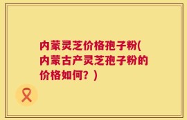 内蒙灵芝价格孢子粉(内蒙古产灵芝孢子粉的价格如何？)