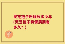 灵芝孢子粉能放多少年(灵芝孢子粉保质期有多久？)