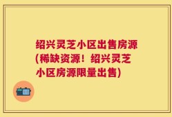 绍兴灵芝小区出售房源(稀缺资源！绍兴灵芝小区房源限量出售)