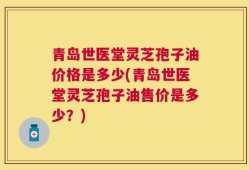 青岛世医堂灵芝孢子油价格是多少(青岛世医堂灵芝孢子油售价是多少？)