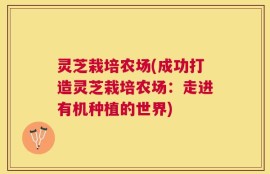 灵芝栽培农场(成功打造灵芝栽培农场：走进有机种植的世界)