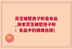 灵芝破壁孢子粉是食品_探索灵芝破壁孢子粉：食品中的健康选择)