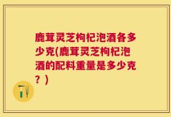 鹿茸灵芝枸杞泡酒各多少克(鹿茸灵芝枸杞泡酒的配料重量是多少克？)