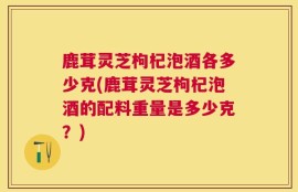 鹿茸灵芝枸杞泡酒各多少克(鹿茸灵芝枸杞泡酒的配料重量是多少克？)