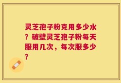 灵芝孢子粉克用多少水？破壁灵芝孢子粉每天服用几次，每次服多少？