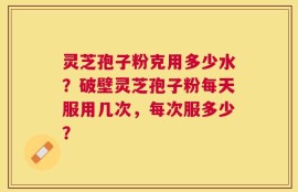 灵芝孢子粉克用多少水？破壁灵芝孢子粉每天服用几次，每次服多少？