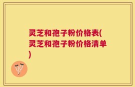 灵芝和孢子粉价格表(灵芝和孢子粉价格清单)