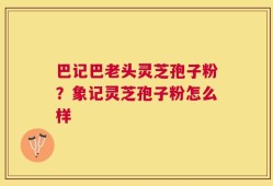 巴记巴老头灵芝孢子粉？象记灵芝孢子粉怎么样
