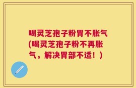 喝灵芝孢子粉胃不胀气(喝灵芝孢子粉不再胀气，解决胃部不适！)