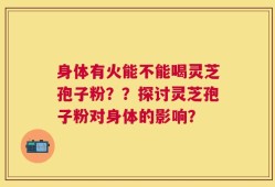 身体有火能不能喝灵芝孢子粉？？探讨灵芝孢子粉对身体的影响？