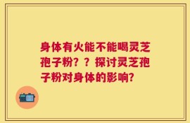 身体有火能不能喝灵芝孢子粉？？探讨灵芝孢子粉对身体的影响？