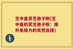 芝中皇灵芝孢子粉(芝中皇的灵芝孢子粉：提升免疫力的天然选择)