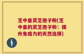 芝中皇灵芝孢子粉(芝中皇的灵芝孢子粉：提升免疫力的天然选择)