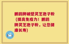 鹏鹞牌破壁灵芝孢子粉 (提高免疫力！鹏鹞牌灵芝孢子粉，让您健康长寿)