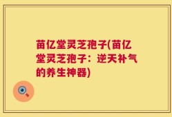 苗亿堂灵芝孢子(苗亿堂灵芝孢子：逆天补气的养生神器)