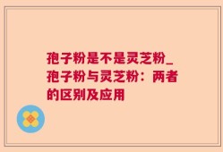 孢子粉是不是灵芝粉_孢子粉与灵芝粉：两者的区别及应用