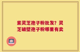 紫灵芝孢子粉批发？灵芝破壁孢子粉哪里有卖