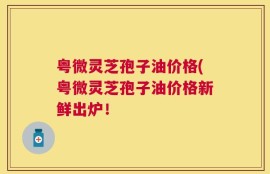 粤微灵芝孢子油价格(粤微灵芝孢子油价格新鲜出炉！