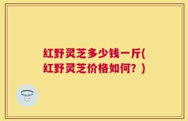 红野灵芝多少钱一斤(红野灵芝价格如何？)