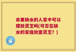 命里缺水的人家中可以摆放灵芝吗(可否在缺水的家庭放置灵芝？)