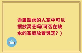 命里缺水的人家中可以摆放灵芝吗(可否在缺水的家庭放置灵芝？)