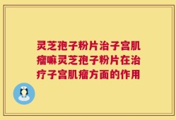 灵芝孢子粉片治子宫肌瘤嘛灵芝孢子粉片在治疗子宫肌瘤方面的作用