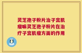 灵芝孢子粉片治子宫肌瘤嘛灵芝孢子粉片在治疗子宫肌瘤方面的作用