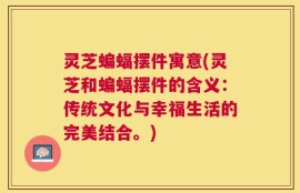灵芝蝙蝠摆件寓意(灵芝和蝙蝠摆件的含义：传统文化与幸福生活的完美结合。)