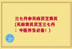 三七丹参天麻灵芝黄芪(天麻黄芪灵芝三七丹：中医养生必备！)