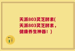 天派803灵芝酵素(天派803灵芝酵素，健康养生神器！)