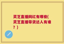 灵芝直播网红有哪些(灵芝直播带货达人有谁？)