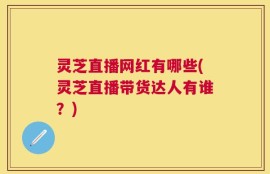 灵芝直播网红有哪些(灵芝直播带货达人有谁？)