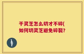 干灵芝怎么切才不碎(如何切灵芝避免碎裂？