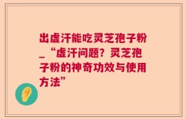出虚汗能吃灵芝孢子粉_“虚汗问题？灵芝孢子粉的神奇功效与使用方法”