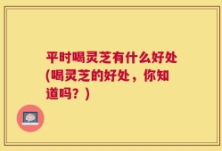 平时喝灵芝有什么好处(喝灵芝的好处，你知道吗？)