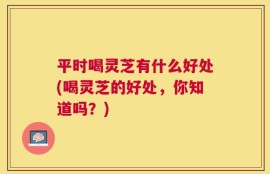 平时喝灵芝有什么好处(喝灵芝的好处，你知道吗？)
