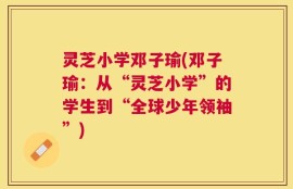 灵芝小学邓子瑜(邓子瑜：从“灵芝小学”的学生到“全球少年领袖”)