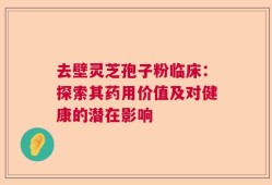 去壁灵芝孢子粉临床：探索其药用价值及对健康的潜在影响