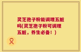 灵芝孢子粉能调理五脏吗(灵芝孢子粉可调理五脏，养生必备！)